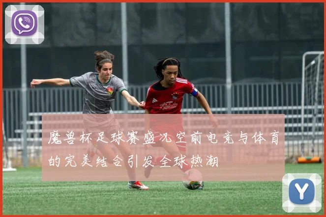 魔兽杯足球赛盛况空前电竞与体育的完美结合引发全球热潮