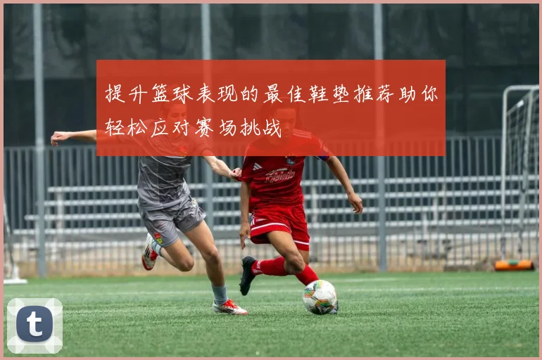 提升篮球表现的最佳鞋垫推荐助你轻松应对赛场挑战